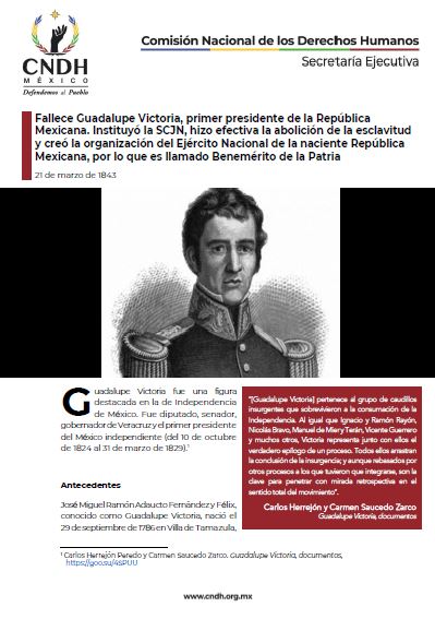 Fallece Guadalupe Victoria, primer presidente de la República Mexicana. Instituyó la SCJN, hizo efectiva la abolición de la esclavitud y creó la organización del Ejército Nacional de la naciente República Mexicana, por lo que es llamado Benemérito de la Patria